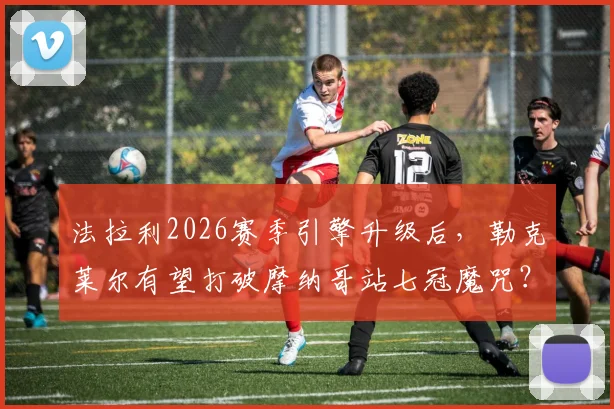 法拉利2026赛季引擎升级后，勒克莱尔有望打破摩纳哥站七冠魔咒？
