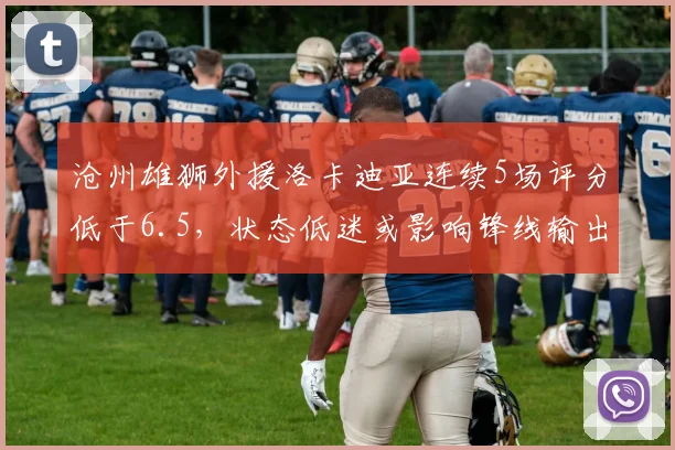 沧州雄狮外援洛卡迪亚连续5场评分低于6.5，状态低迷或影响锋线输出