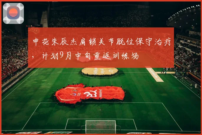 申花朱辰杰肩锁关节脱位保守治疗，计划9月中旬重返训练场