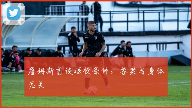 詹姆斯首谈退役条件，答案与身体无关