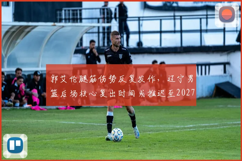 郭艾伦腿筋伤势反复发作，辽宁男篮后场核心复出时间或推迟至2027年季后赛